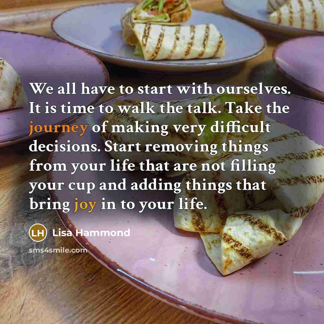“We all have to start with ourselves. It is time to walk the talk. Take the journey of making very difficult decisions. Start removing things from your life that are not filling your cup and adding things that bring joy in to your life.” quote by Lisa Hammond