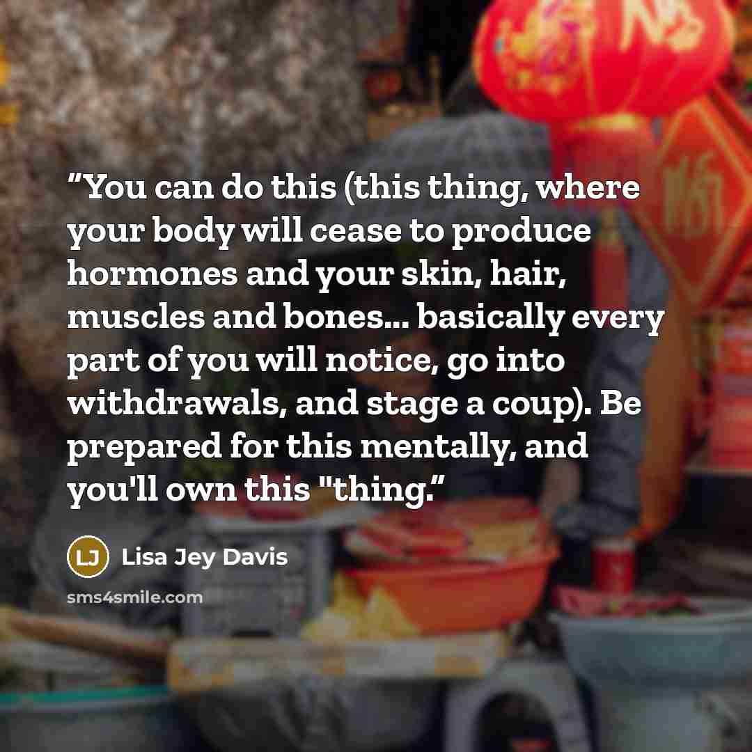 “You can do this (this thing, where your body will cease to produce hormones and your skin, hair, muscles and bones... basically every part of you will notice, go into withdrawals, and stage a coup). Be prepared for this mentally, and you'll own this "thing.” quote by Lisa Jey Davis