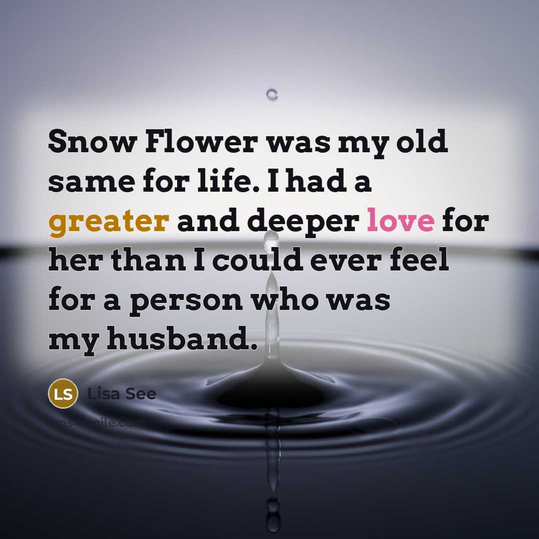 “Snow Flower was my old same for life. I had a greater and deeper love for her than I could ever feel for a person who was my husband.” quote by Lisa See