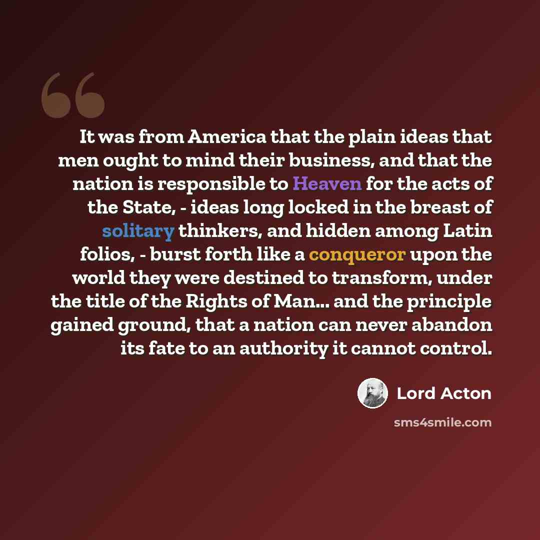 “It was from America that the plain ideas that men ought to mind their business, and that the nation is responsible to Heaven for the acts of the State, - ideas long locked in the breast of solitary thinkers, and hidden among Latin folios, - burst forth like a conqueror upon the world they were…” quote by Lord Acton