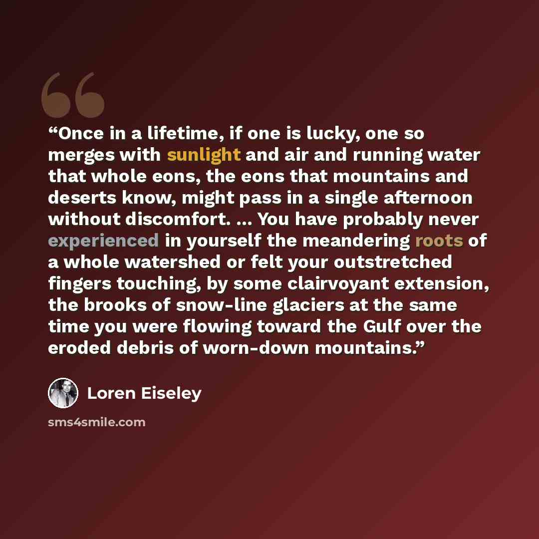 “Once in a lifetime, if one is lucky, one so merges with sunlight and air and running water that whole eons, the eons that mountains and deserts know, might pass in a single afternoon without discomfort. ... You have probably never experienced in yourself the meandering roots of a whole watershed…” quote by Loren Eiseley