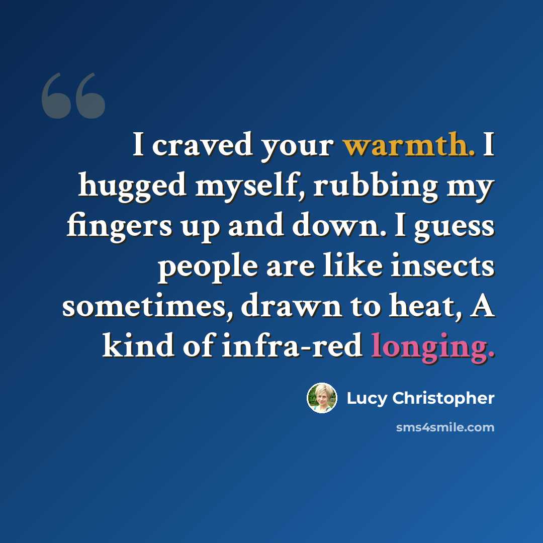 “I craved your warmth. I hugged myself, rubbing my fingers up and down. I guess people are like insects sometimes, drawn to heat, A kind of infra-red longing.” quote by Lucy Christopher