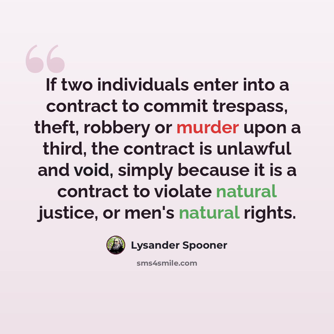 “If two individuals enter into a contract to commit trespass, theft, robbery or murder upon a third, the contract is unlawful and void, simply because it is a contract to violate natural justice, or men's natural rights.” quote by Lysander Spooner