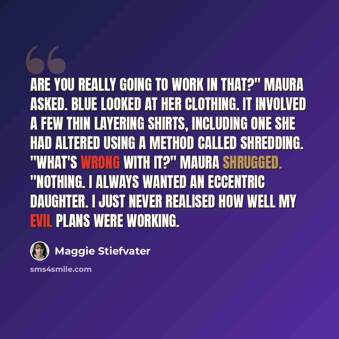 “Are you really going to work in that?" Maura asked. Blue looked at her clothing. It involved a few thin layering shirts, including one she had altered using a method called shredding. "What's wrong with it?" Maura shrugged. "Nothing. I always wanted an eccentric daughter. I just never realised how…” quote by Maggie Stiefvater