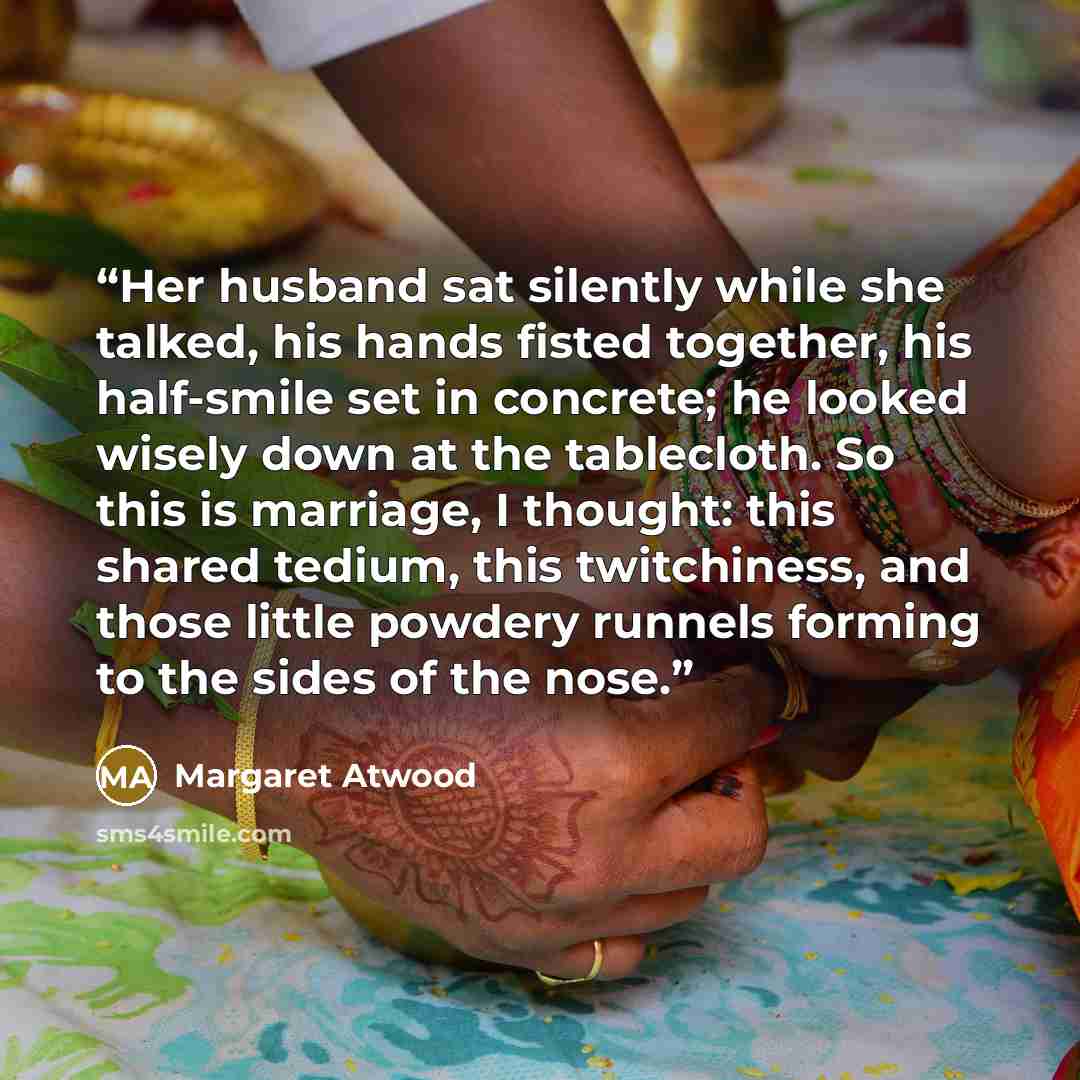 “Her husband sat silently while she talked, his hands fisted together, his half-smile set in concrete; he looked wisely down at the tablecloth. So this is marriage, I thought: this shared tedium, this twitchiness, and those little powdery runnels forming to the sides of the nose.” quote by Margaret Atwood
