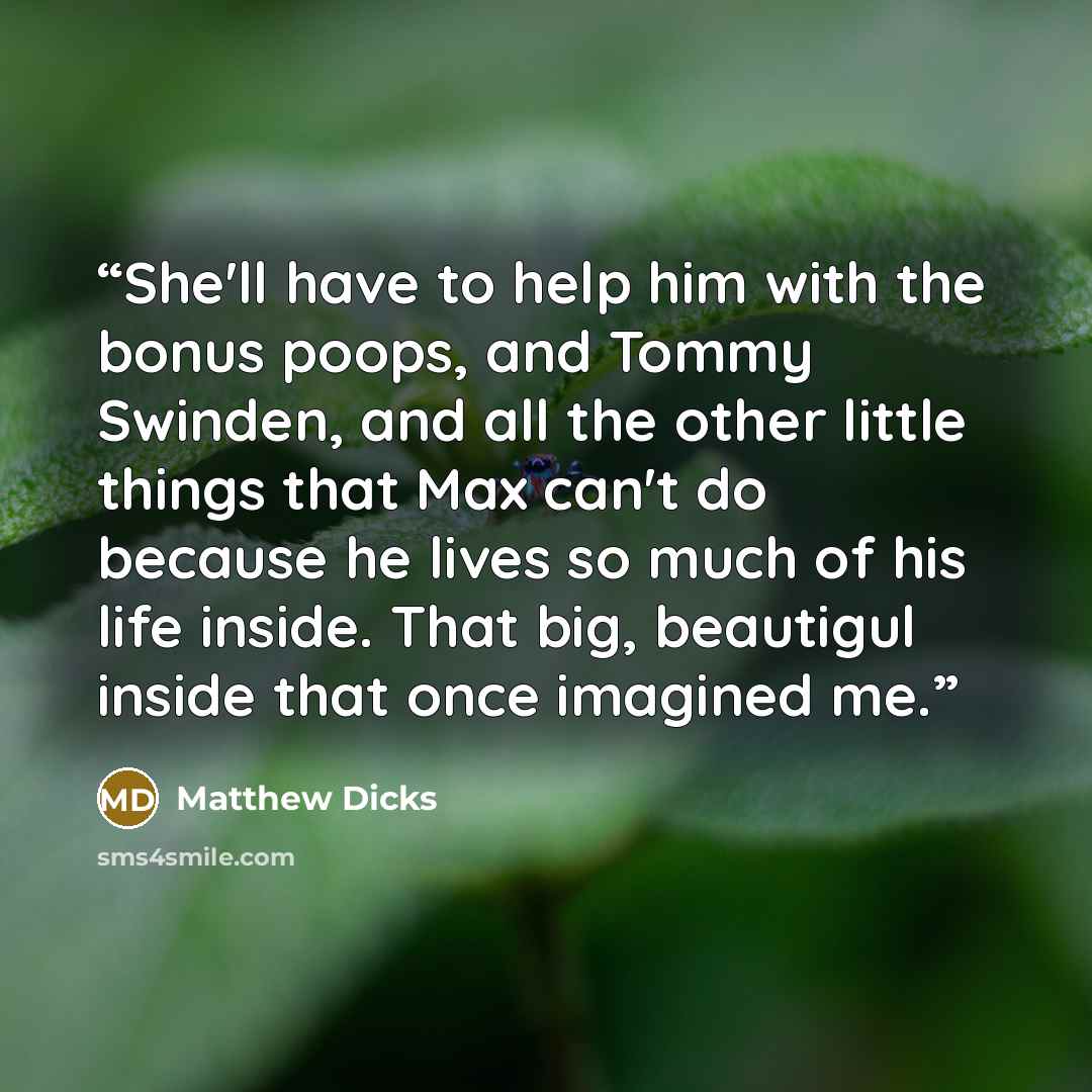 “She'll have to help him with the bonus poops, and Tommy Swinden, and all the other little things that Max can't do because he lives so much of his life inside. That big, beautigul inside that once imagined me.” quote by Matthew Dicks