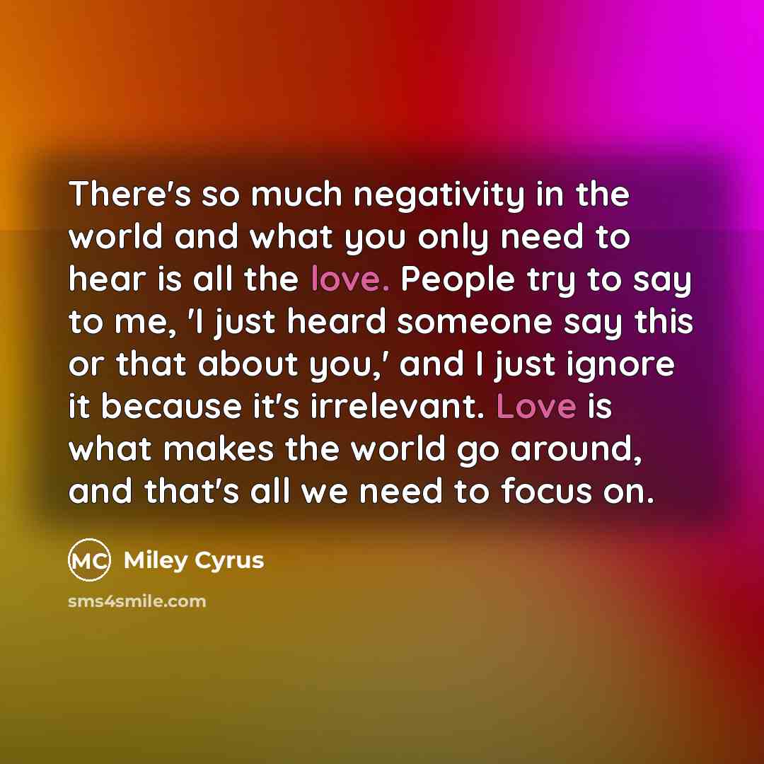 “There's so much negativity in the world and what you only need to hear is all the love. People try to say to me, 'I just heard someone say this or that about you,' and I just ignore it because it's irrelevant. Love is what makes the world go around, and that's all we need to focus on.” quote by Miley Cyrus
