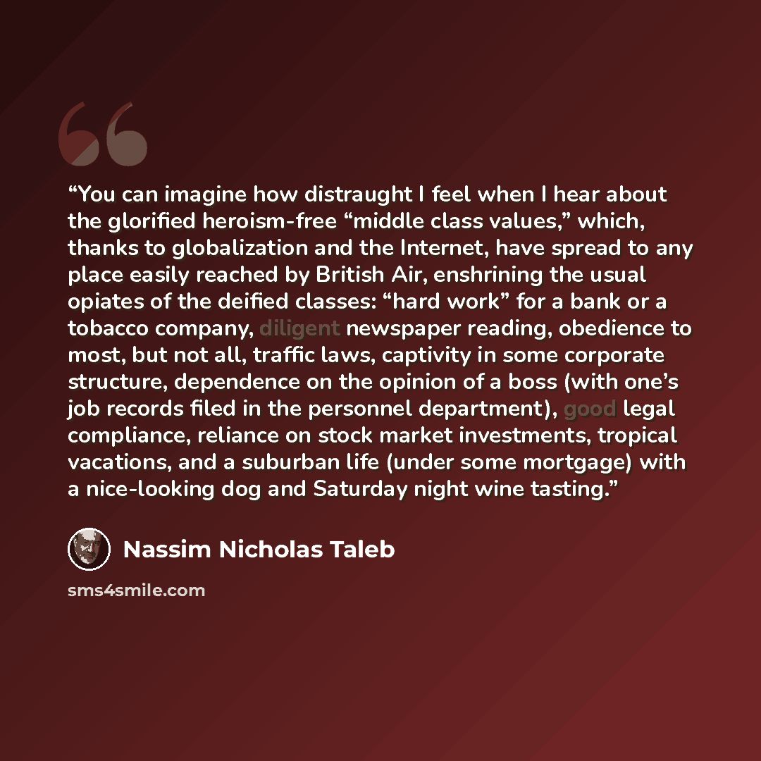 “You can imagine how distraught I feel when I hear about the glorified heroism-free “middle class values,” which, thanks to globalization and the Internet, have spread to any place easily reached by British Air, enshrining the usual opiates of the deified classes: “hard work” for a bank or a…” quote by Nassim Nicholas Taleb