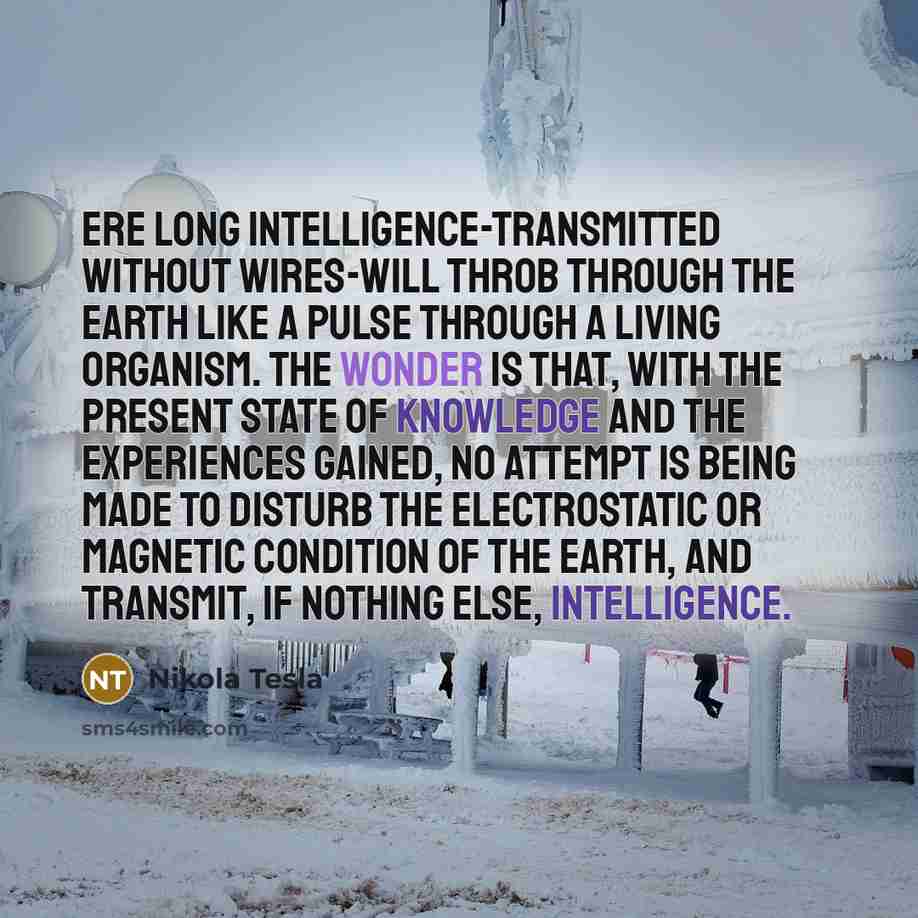 “Ere long intelligence-transmitted without wires-will throb through the earth like a pulse through a living organism. The wonder is that, with the present state of knowledge and the experiences gained, no attempt is being made to disturb the electrostatic or magnetic condition of the earth, and…” quote by Nikola Tesla