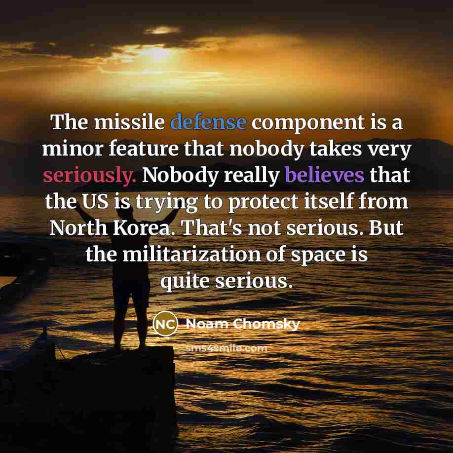 “The missile defense component is a minor feature that nobody takes very seriously. Nobody really believes that the US is trying to protect itself from North Korea. That's not serious. But the militarization of space is quite serious.” quote by Noam Chomsky