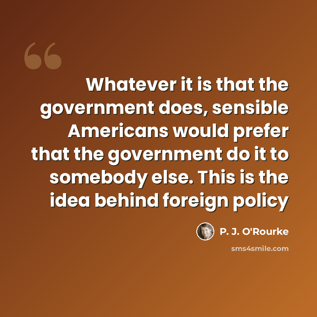 “Whatever it is that the government does, sensible Americans would prefer that the government do it to somebody else. This is the idea behind foreign policy” quote by P. J. O'Rourke
