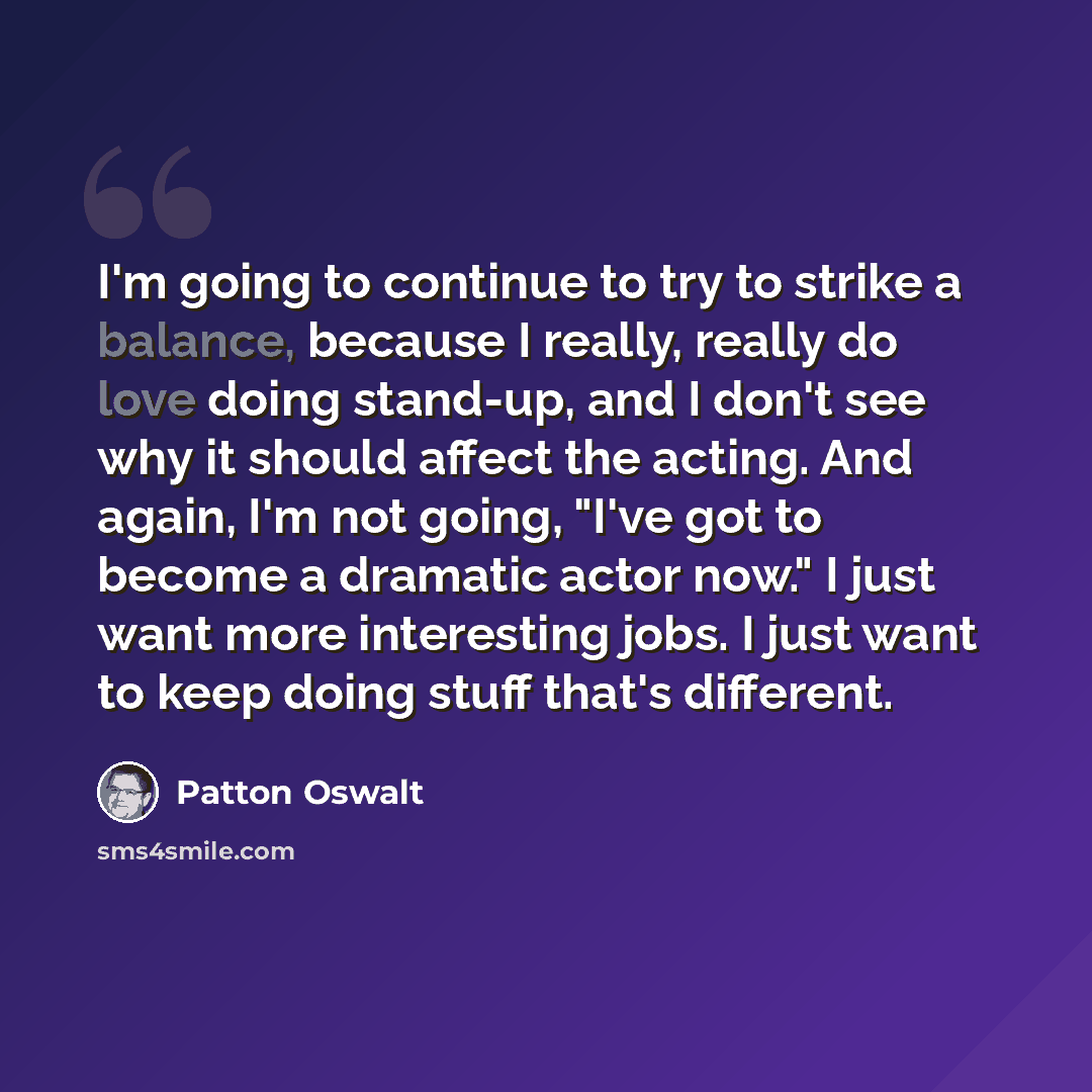 “I'm going to continue to try to strike a balance, because I really, really do love doing stand-up, and I don't see why it should affect the acting. And again, I'm not going, "I've got to become a dramatic actor now." I just want more interesting jobs. I just want to keep doing stuff that's…” quote by Patton Oswalt