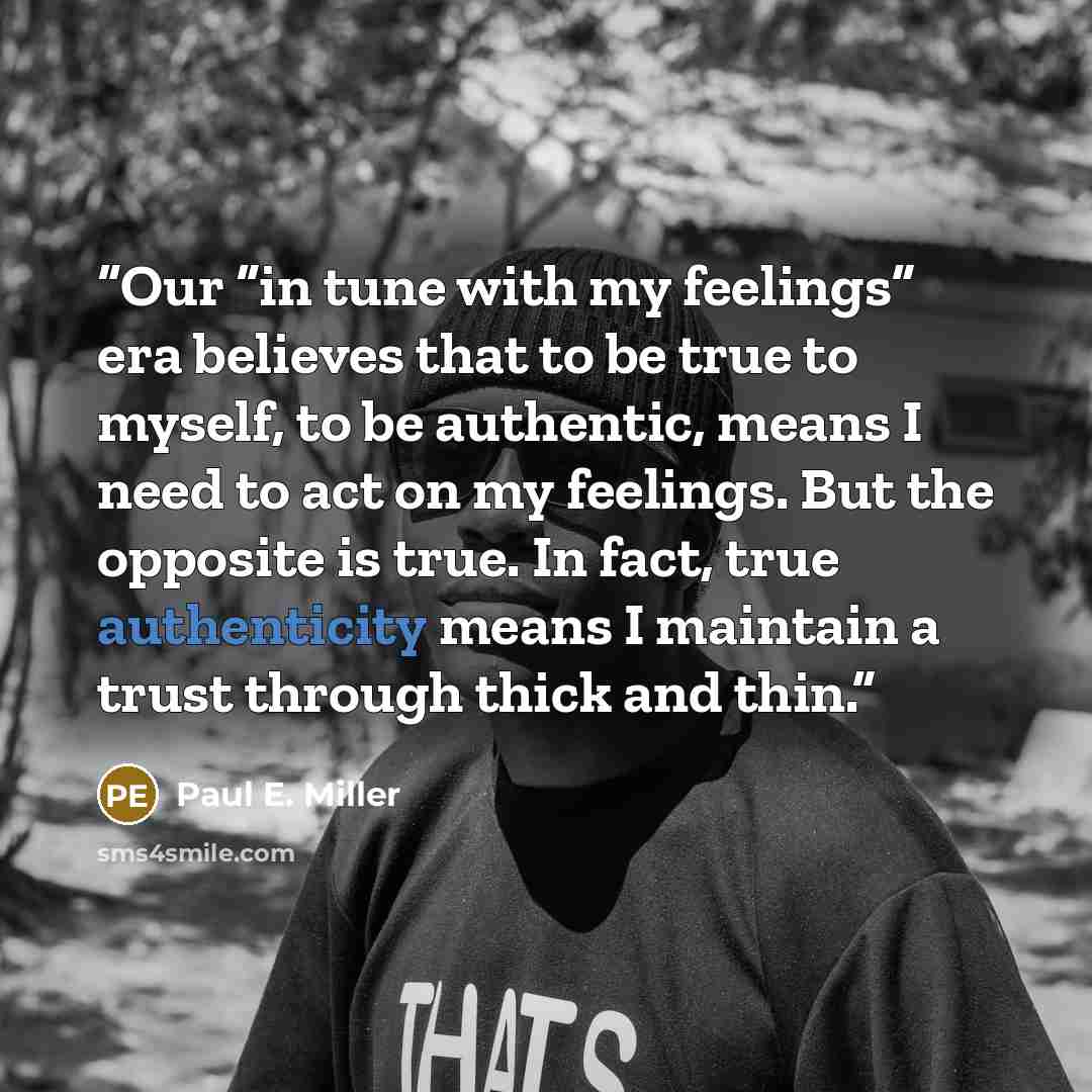 “Our “in tune with my feelings” era believes that to be true to myself, to be authentic, means I need to act on my feelings. But the opposite is true. In fact, true authenticity means I maintain a trust through thick and thin.” quote by Paul E. Miller