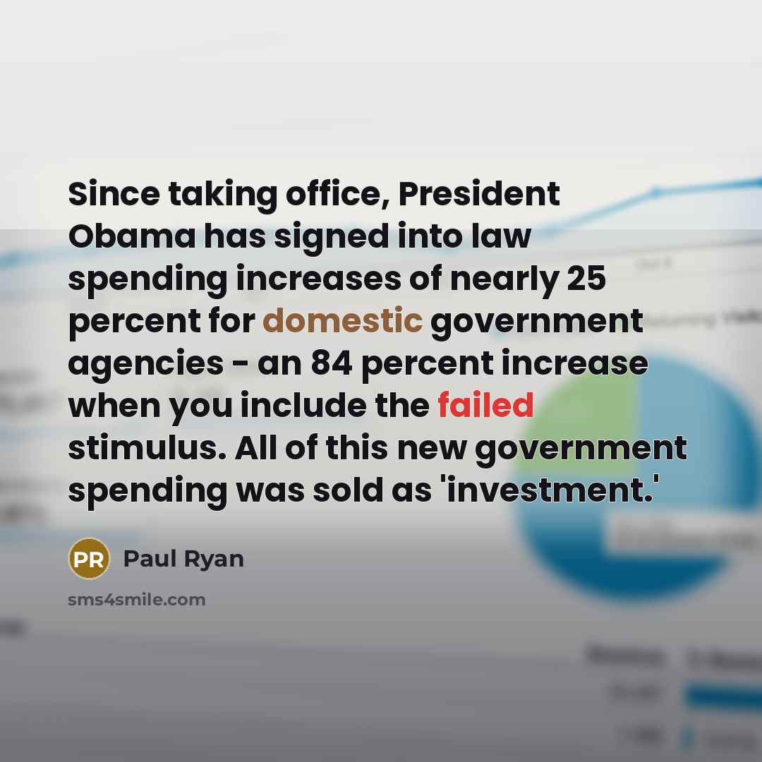“Since taking office, President Obama has signed into law spending increases of nearly 25 percent for domestic government agencies - an 84 percent increase when you include the failed stimulus. All of this new government spending was sold as 'investment.'” quote by Paul Ryan