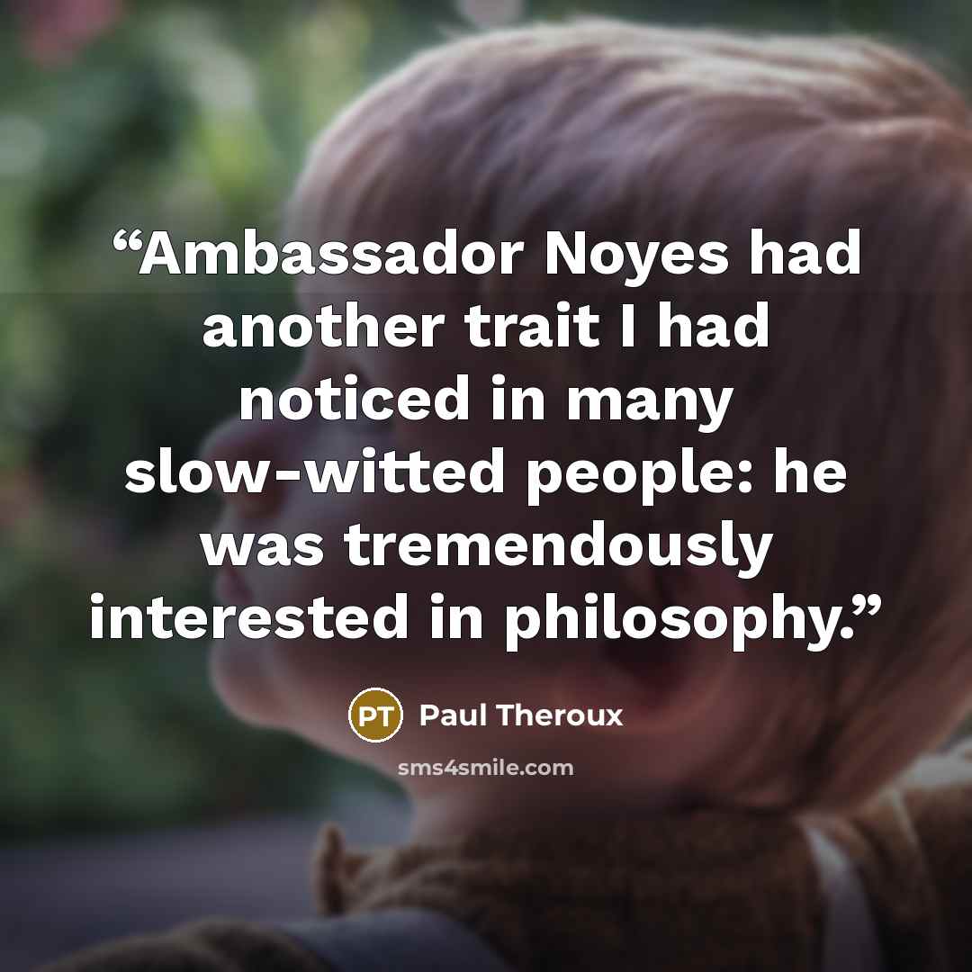 “Ambassador Noyes had another trait I had noticed in many slow-witted people: he was tremendously interested in philosophy.” quote by Paul Theroux