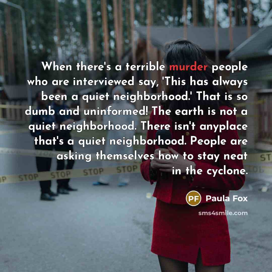 “When there's a terrible murder people who are interviewed say, 'This has always been a quiet neighborhood.' That is so dumb and uninformed! The earth is not a quiet neighborhood. There isn't anyplace that's a quiet neighborhood. People are asking themselves how to stay neat in the cyclone.” quote by Paula Fox
