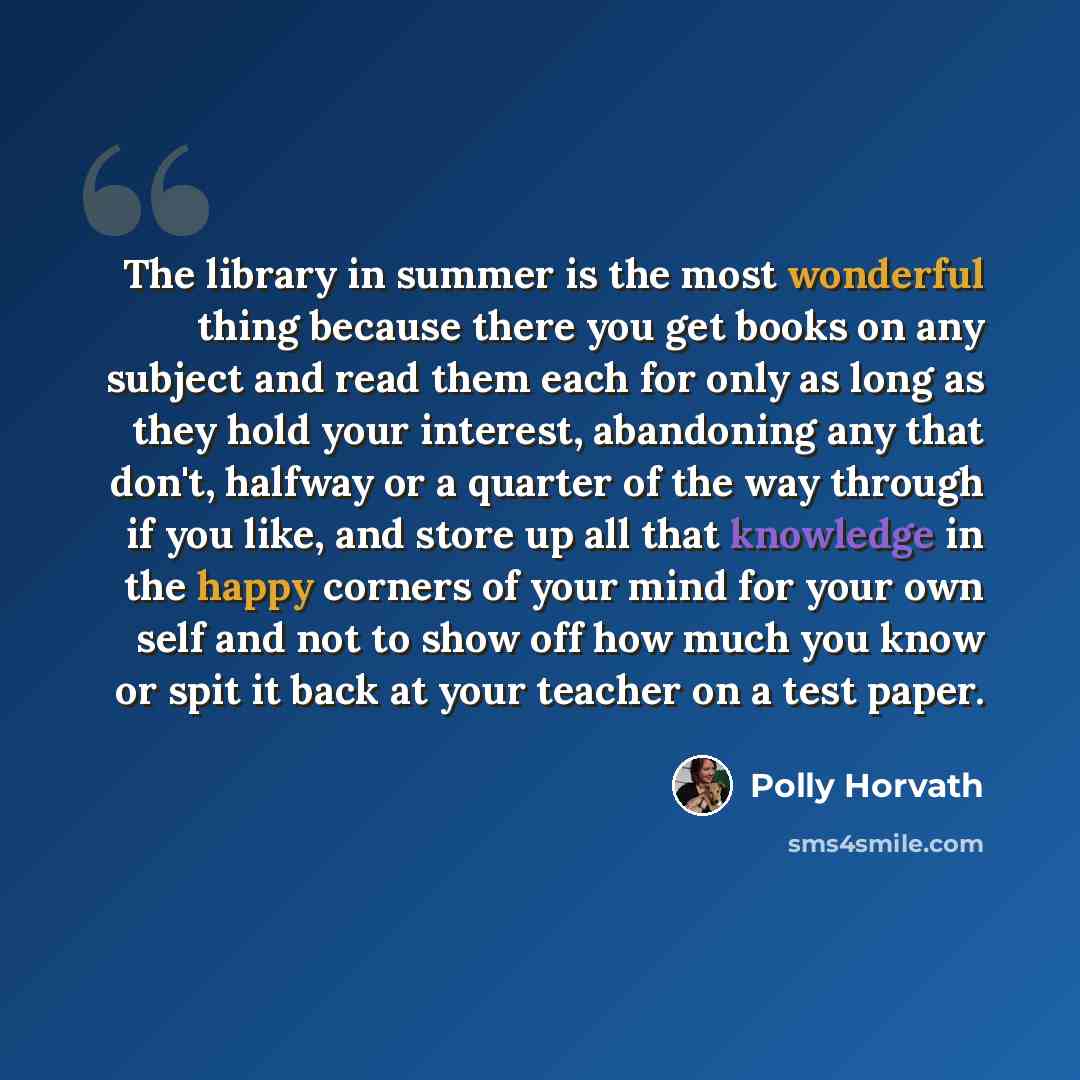 “The library in summer is the most wonderful thing because there you get books on any subject and read them each for only as long as they hold your interest, abandoning any that don't, halfway or a quarter of the way through if you like, and store up all that knowledge in the happy corners of your…” quote by Polly Horvath