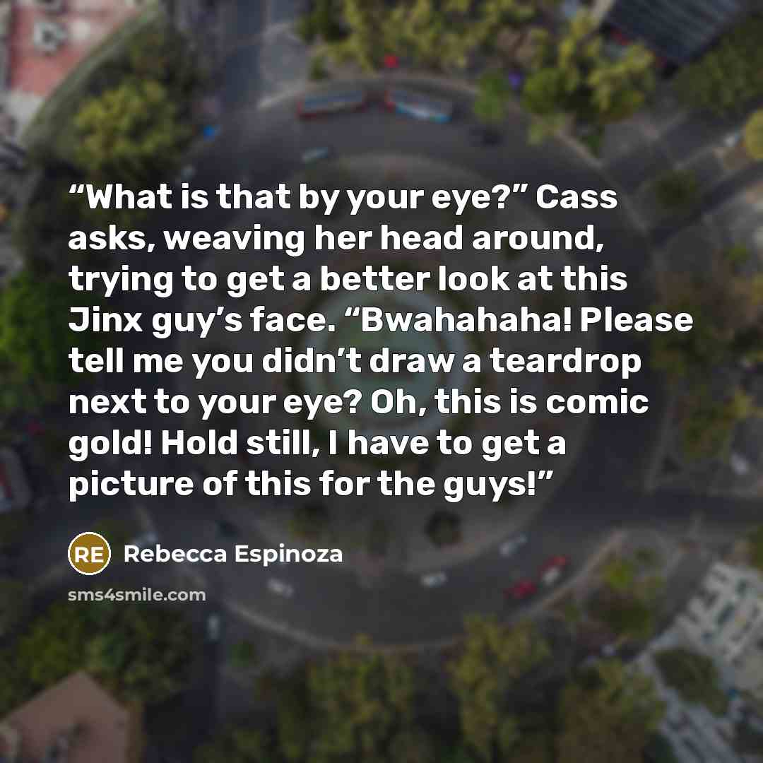 “What is that by your eye?” Cass asks, weaving her head around, trying to get a better look at this Jinx guy’s face. “Bwahahaha! Please tell me you didn’t draw a teardrop next to your eye? Oh, this is comic gold! Hold still, I have to get a picture of this for the guys!” quote by Rebecca Espinoza