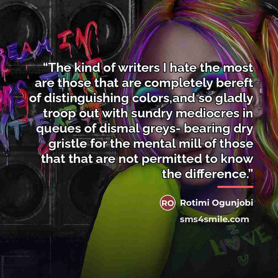 “The kind of writers I hate the most are those that are completely bereft of distinguishing colors,and so gladly troop out with sundry mediocres in queues of dismal greys- bearing dry gristle for the mental mill of those that that are not permitted to know the difference.” quote by Rotimi Ogunjobi