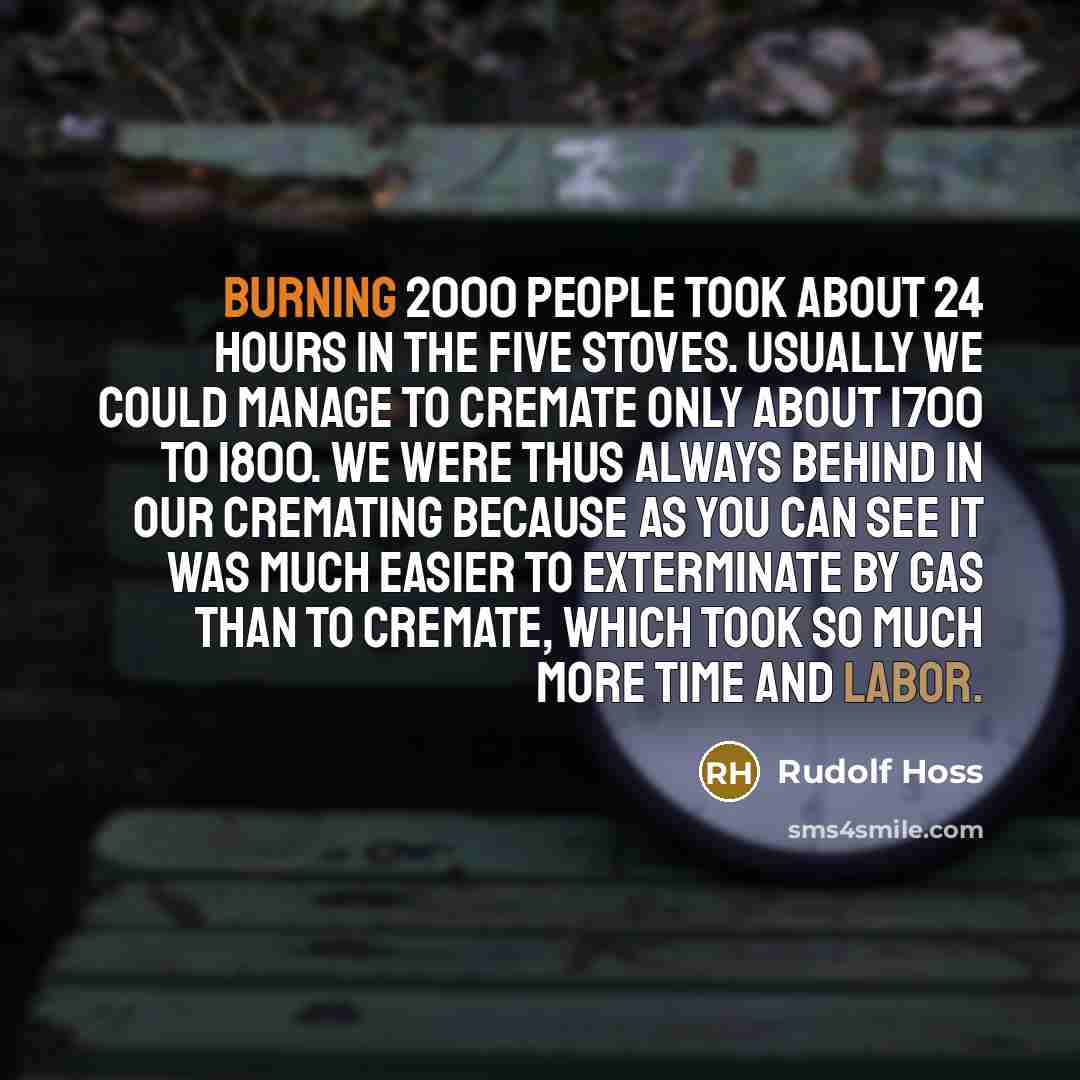 “Burning 2000 people took about 24 hours in the five stoves. Usually we could manage to cremate only about 1700 to 1800. We were thus always behind in our cremating because as you can see it was much easier to exterminate by gas than to cremate, which took so much more time and labor.” quote by Rudolf Hoss