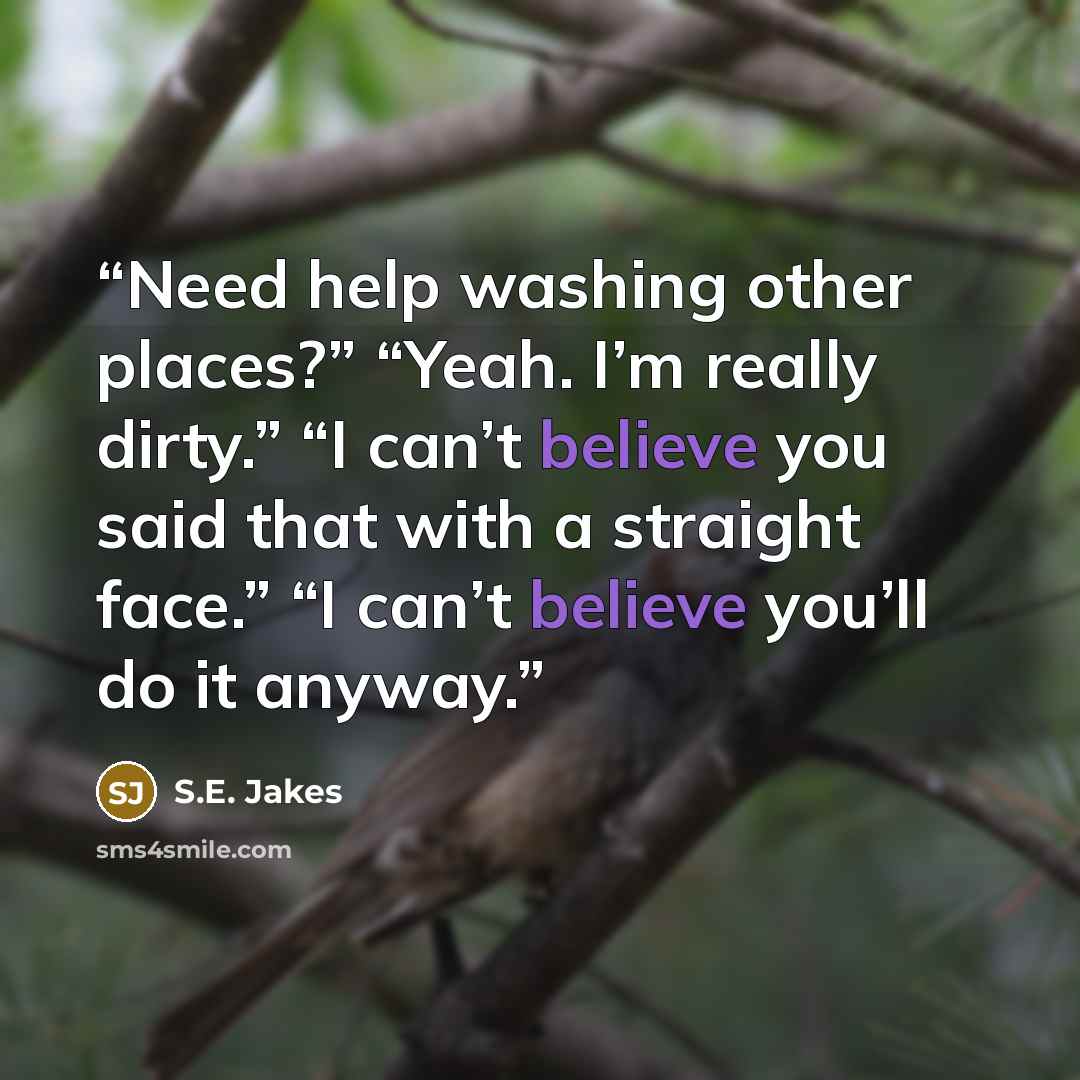 “Need help washing other places?” “Yeah. I’m really dirty.” “I can’t believe you said that with a straight face.” “I can’t believe you’ll do it anyway.” quote by S.E. Jakes