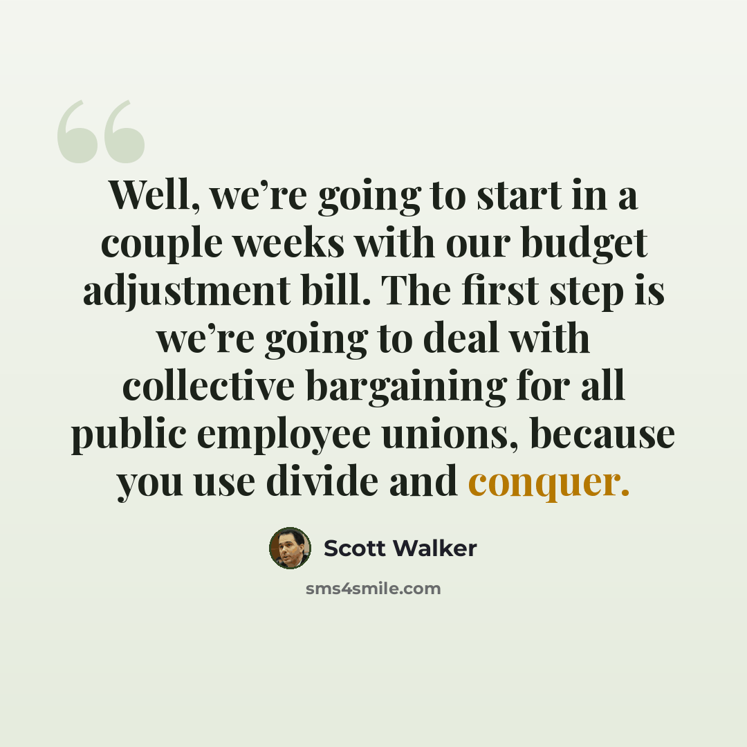 “Well, we’re going to start in a couple weeks with our budget adjustment bill. The first step is we’re going to deal with collective bargaining for all public employee unions, because you use divide and conquer.” quote by Scott Walker