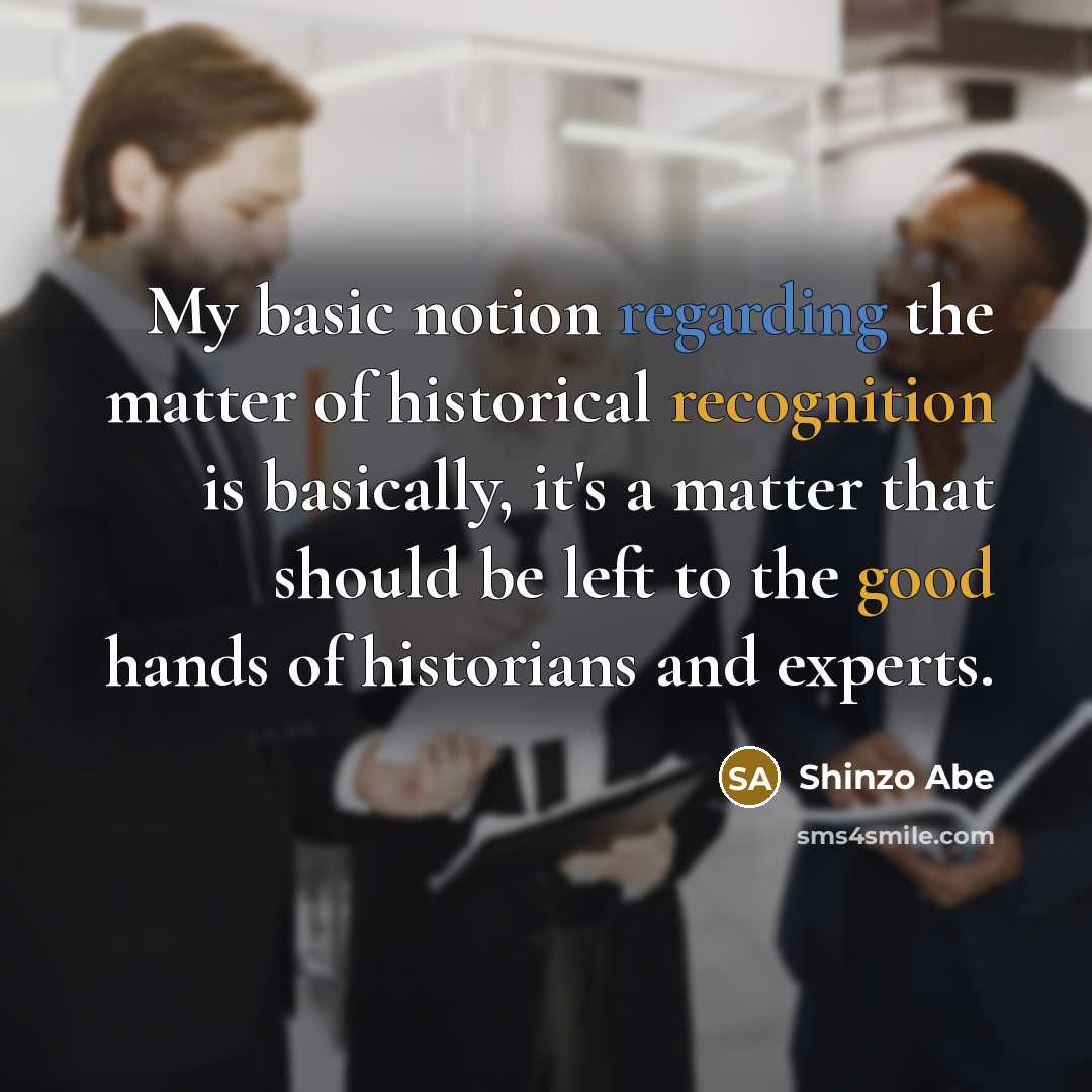 “My basic notion regarding the matter of historical recognition is basically, it's a matter that should be left to the good hands of historians and experts.” quote by Shinzo Abe