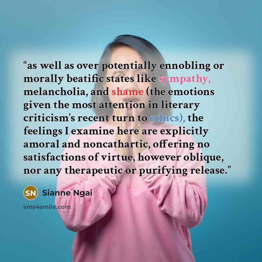 “as well as over potentially ennobling or morally beatific states like sympathy, melancholia, and shame (the emotions given the most attention in literary criticism’s recent turn to ethics), the feelings I examine here are explicitly amoral and noncathartic, offering no satisfactions of virtue…” quote by Sianne Ngai