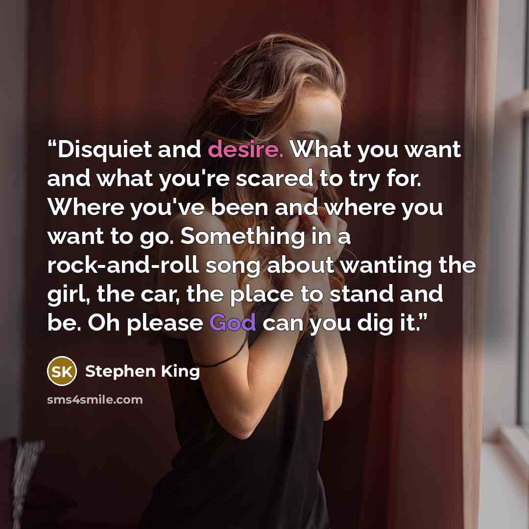 “Disquiet and desire. What you want and what you're scared to try for. Where you've been and where you want to go. Something in a rock-and-roll song about wanting the girl, the car, the place to stand and be. Oh please God can you dig it.” quote by Stephen King