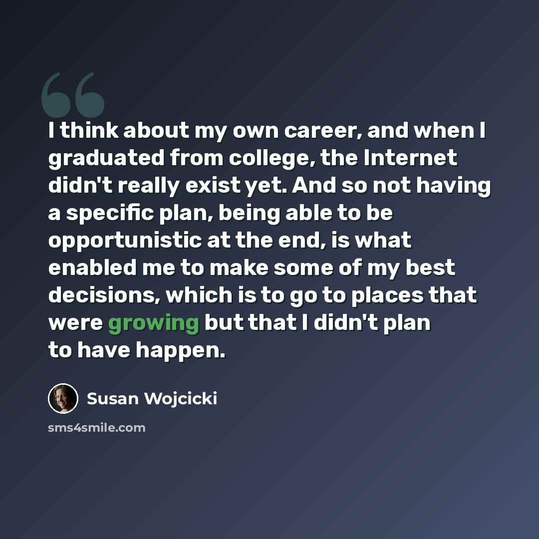 “I think about my own career, and when I graduated from college, the Internet didn't really exist yet. And so not having a specific plan, being able to be opportunistic at the end, is what enabled me to make some of my best decisions, which is to go to places that were growing but that I didn't…” quote by Susan Wojcicki
