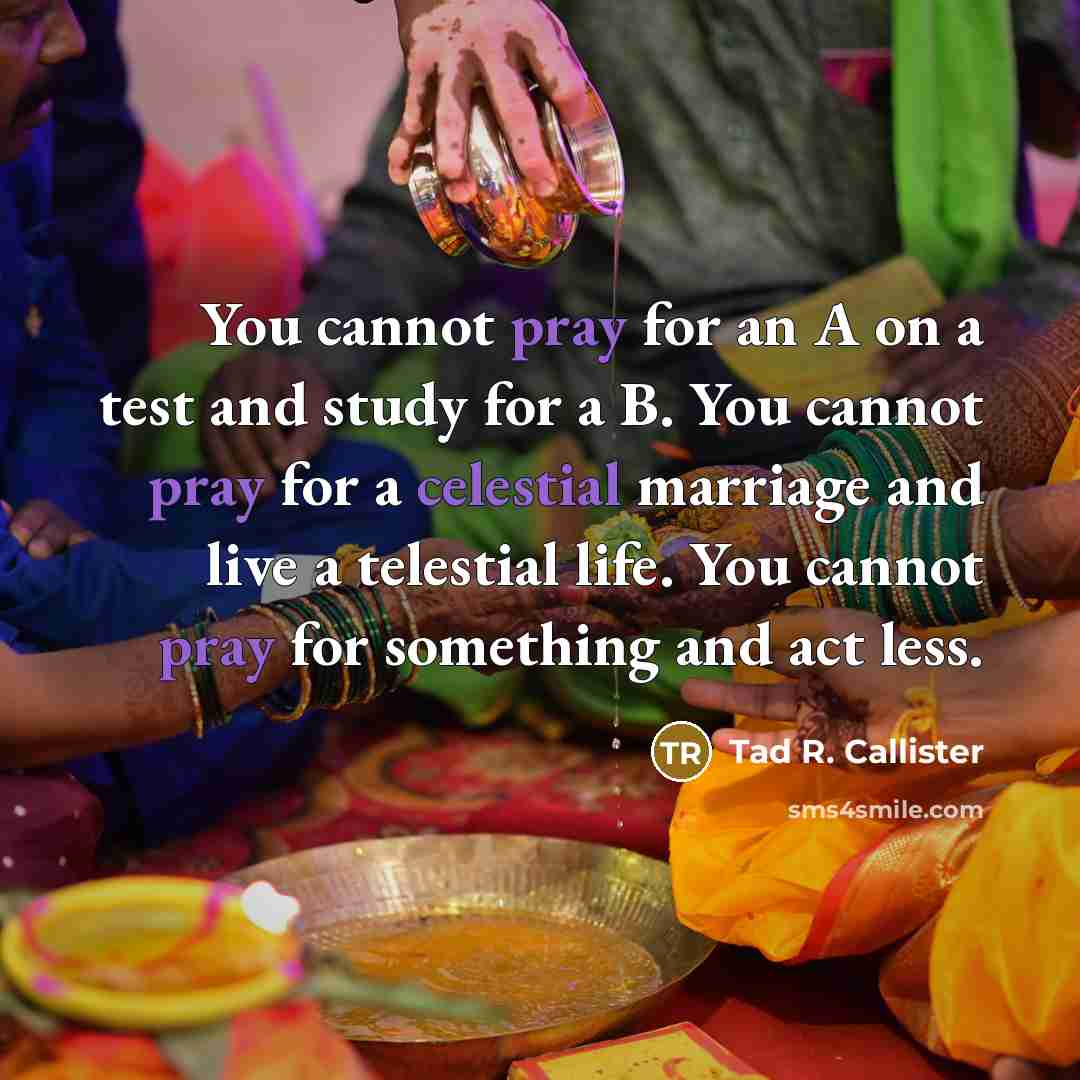 “You cannot pray for an A on a test and study for a B. You cannot pray for a celestial marriage and live a telestial life. You cannot pray for something and act less.” quote by Tad R. Callister