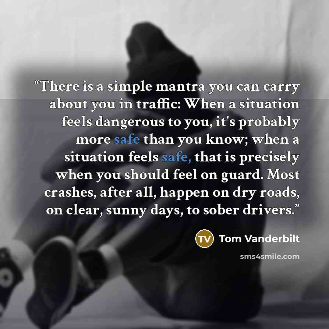 “There is a simple mantra you can carry about you in traffic: When a situation feels dangerous to you, it's probably more safe than you know; when a situation feels safe, that is precisely when you should feel on guard. Most crashes, after all, happen on dry roads, on clear, sunny days, to sober…” quote by Tom Vanderbilt