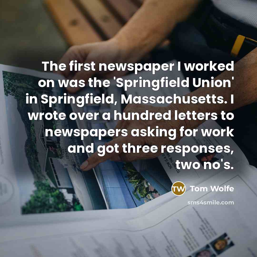 “The first newspaper I worked on was the 'Springfield Union' in Springfield, Massachusetts. I wrote over a hundred letters to newspapers asking for work and got three responses, two no's.” quote by Tom Wolfe