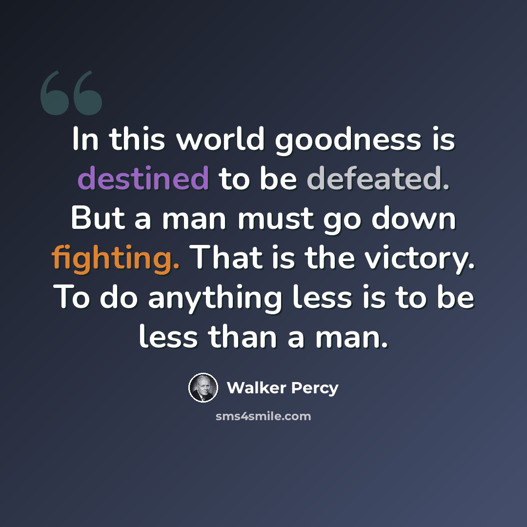“In this world goodness is destined to be defeated. But a man must go down fighting. That is the victory. To do anything less is to be less than a man.” quote by Walker Percy