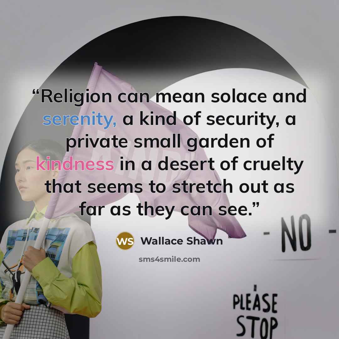 “Religion can mean solace and serenity, a kind of security, a private small garden of kindness in a desert of cruelty that seems to stretch out as far as they can see.” quote by Wallace Shawn