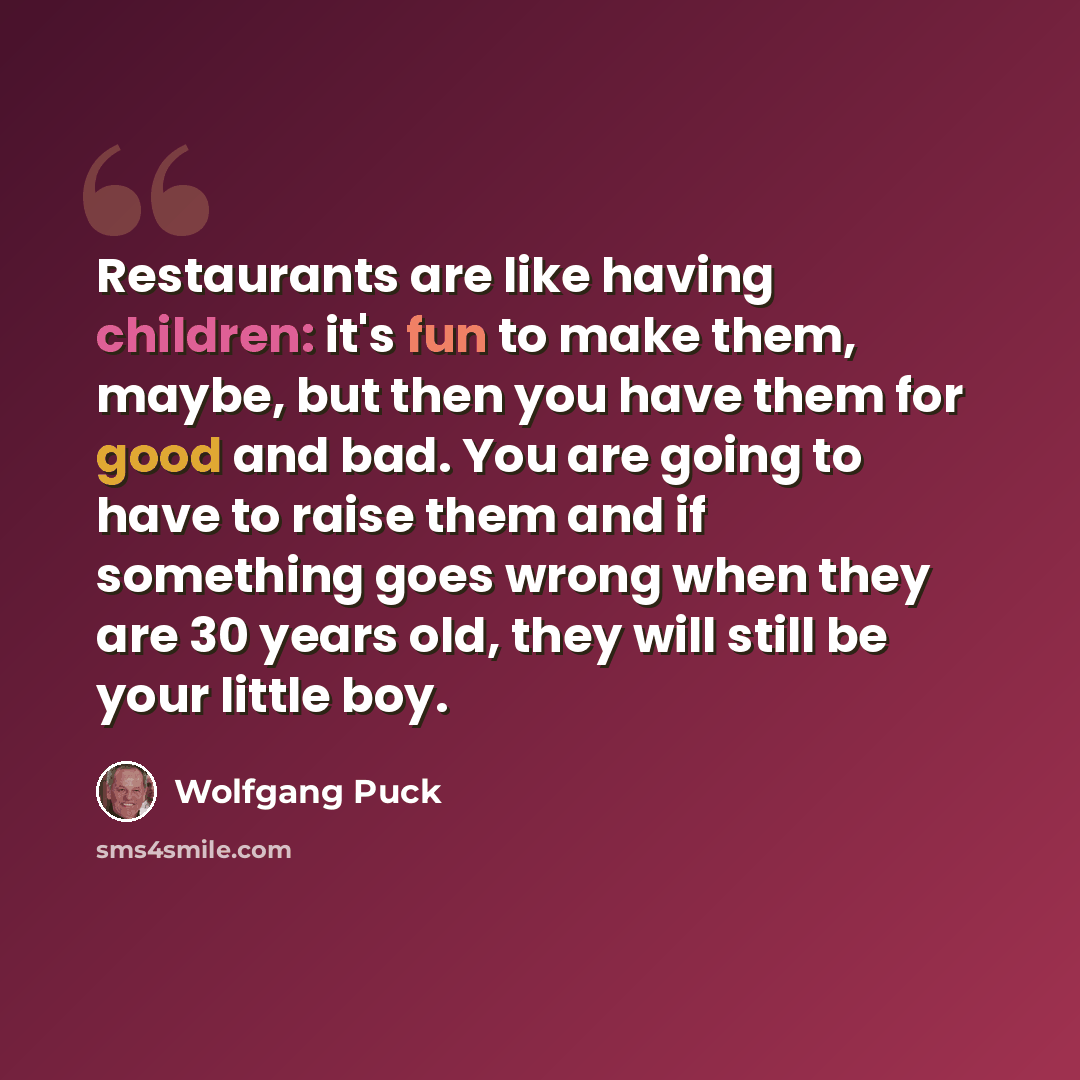 “Restaurants are like having children: it's fun to make them, maybe, but then you have them for good and bad. You are going to have to raise them and if something goes wrong when they are 30 years old, they will still be your little boy.” quote by Wolfgang Puck