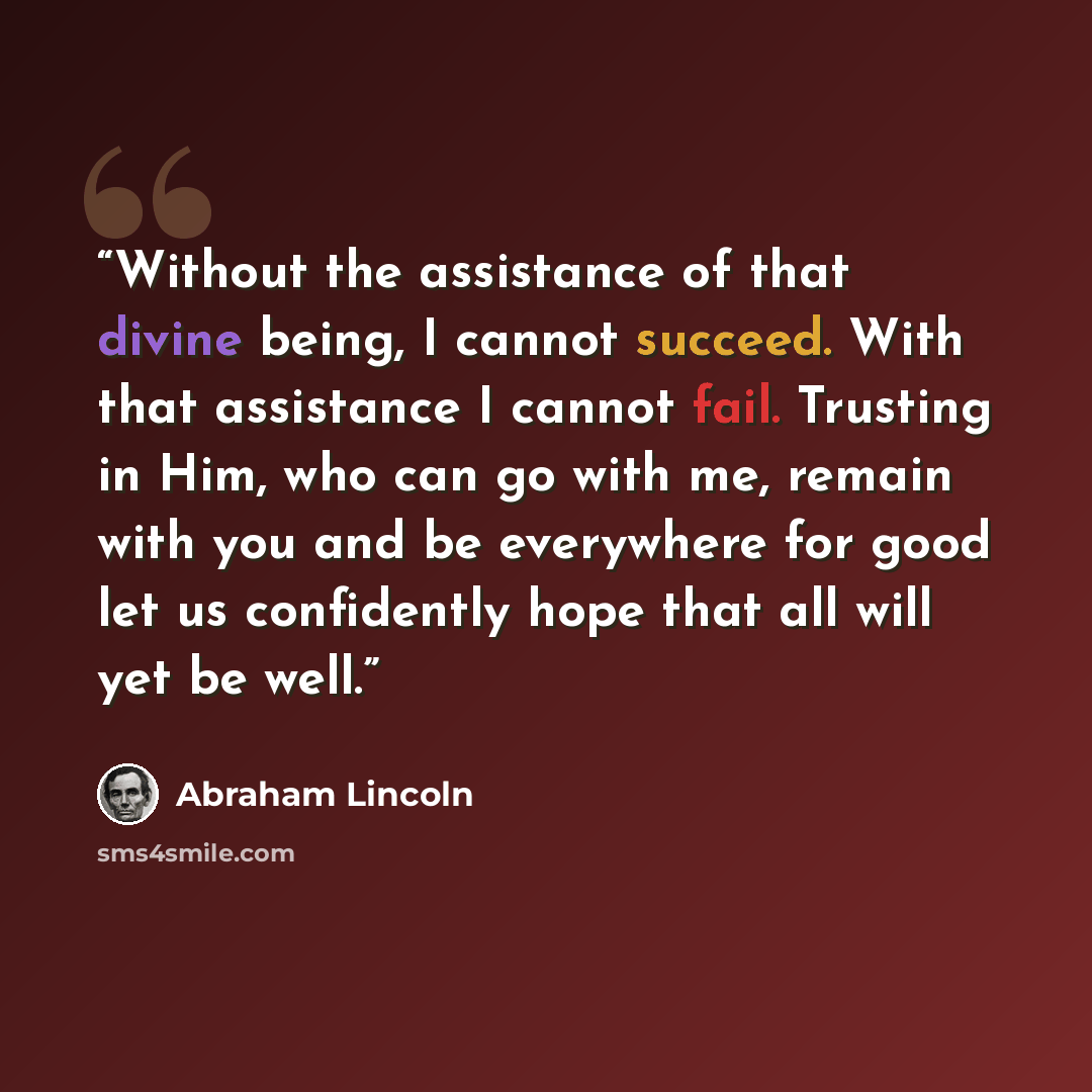 “Without the assistance of that divine being, I cannot succeed. With that assistance I cannot fail. Trusting in Him, who can go with me, remain with you and be everywhere for good let us confidently hope that all will yet be well.” quote by Abraham Lincoln