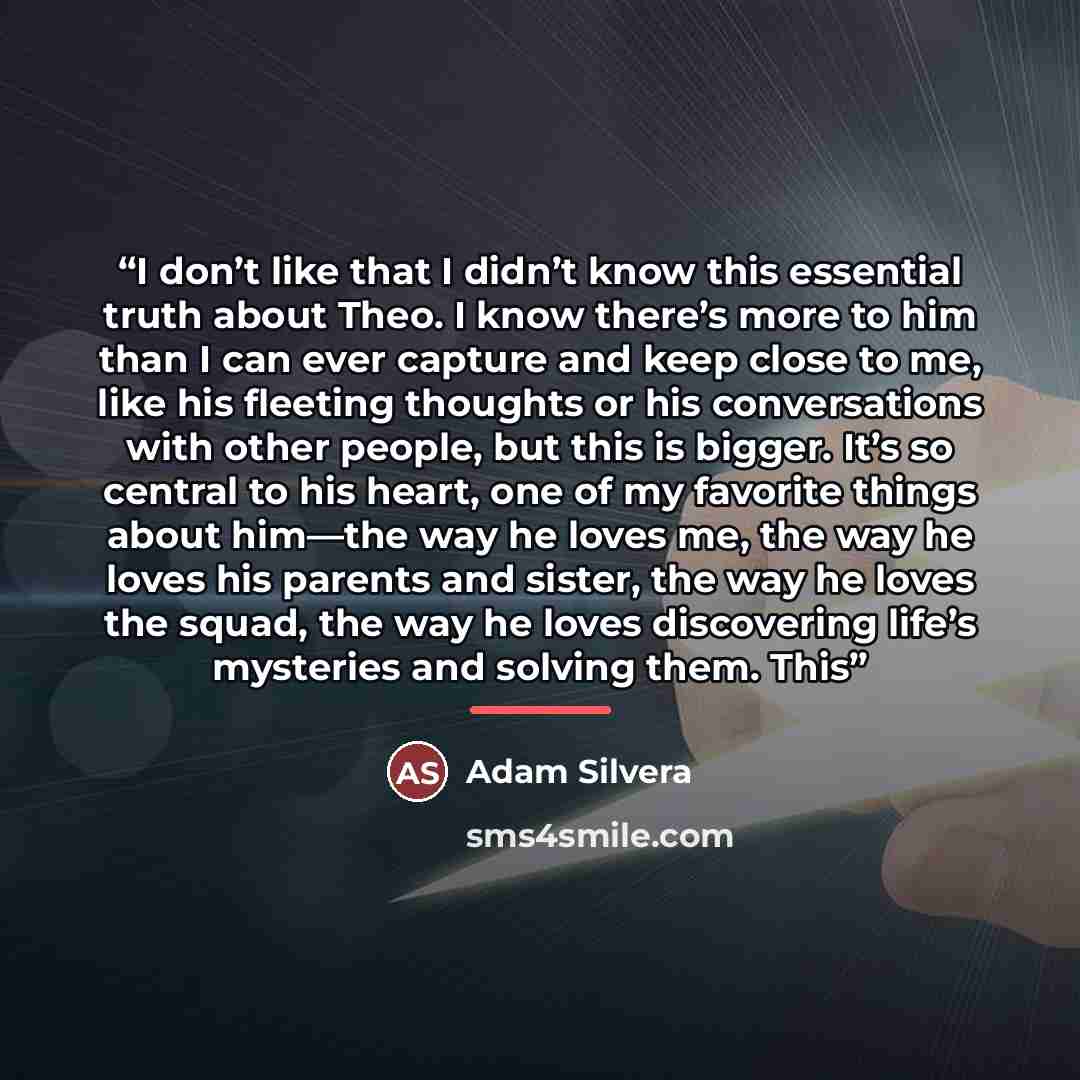 “I don’t like that I didn’t know this essential truth about Theo. I know there’s more to him than I can ever capture and keep close to me, like his fleeting thoughts or his conversations with other people, but this is bigger. It’s so central to his heart, one of my favorite things about him—the way…” quote by Adam Silvera