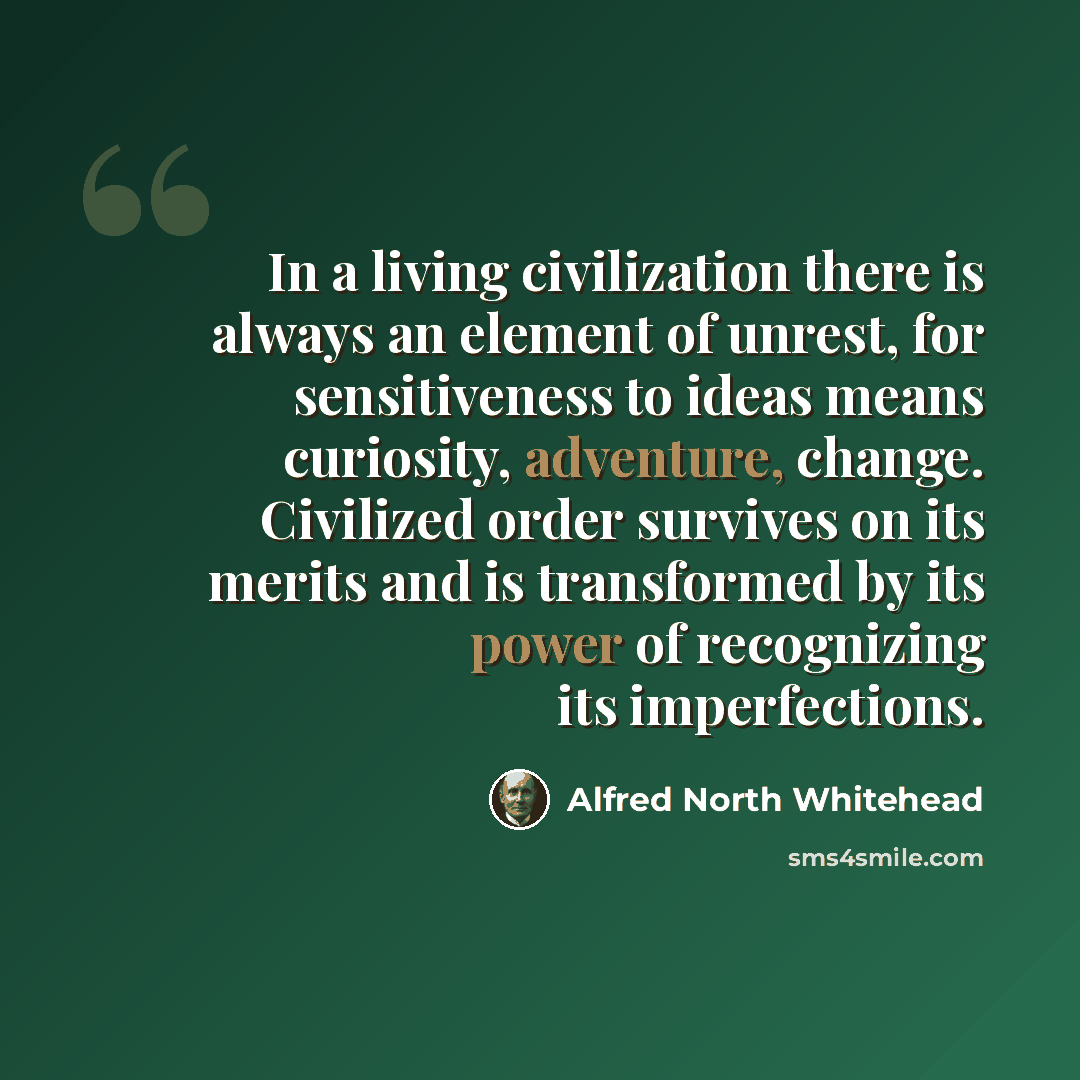 “In a living civilization there is always an element of unrest, for sensitiveness to ideas means curiosity, adventure, change. Civilized order survives on its merits and is transformed by its power of recognizing its imperfections.” quote by Alfred North Whitehead