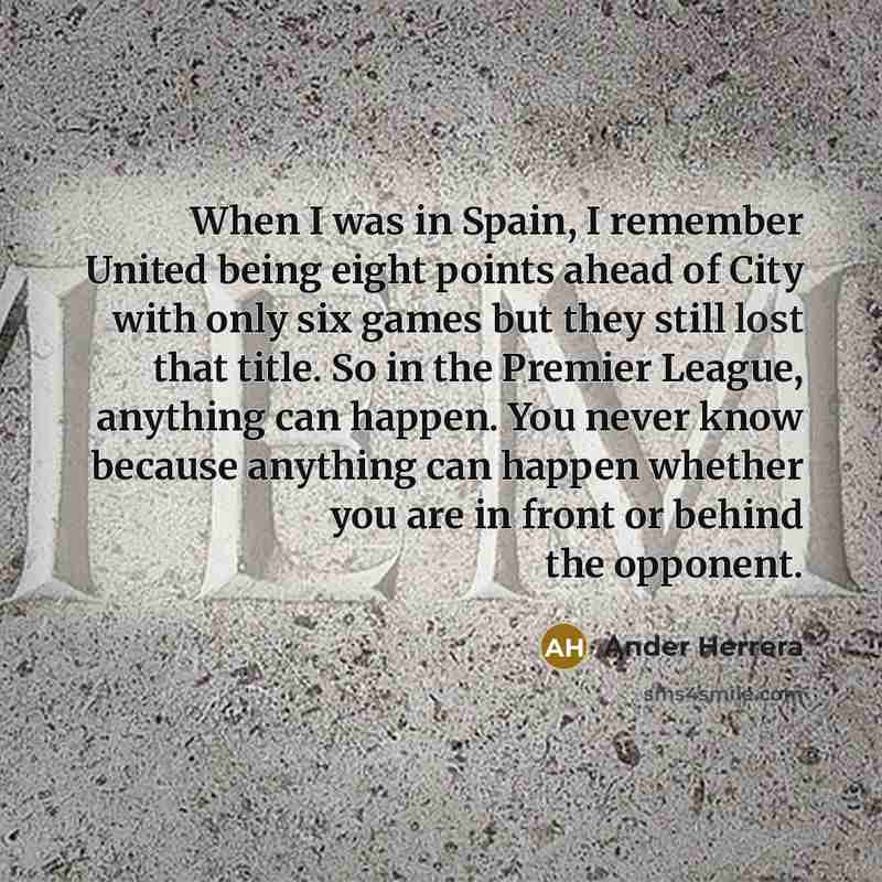 “When I was in Spain, I remember United being eight points ahead of City with only six games but they still lost that title. So in the Premier League, anything can happen. You never know because anything can happen whether you are in front or behind the opponent.” quote by Ander Herrera