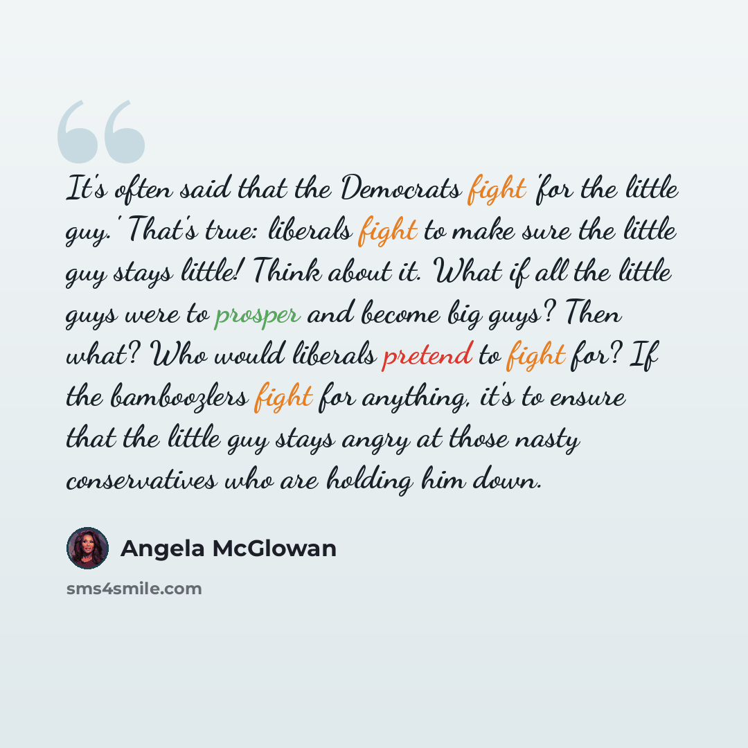 “It's often said that the Democrats fight 'for the little guy.' That's true: liberals fight to make sure the little guy stays little! Think about it. What if all the little guys were to prosper and become big guys? Then what? Who would liberals pretend to fight for? If the bamboozlers fight for…” quote by Angela McGlowan