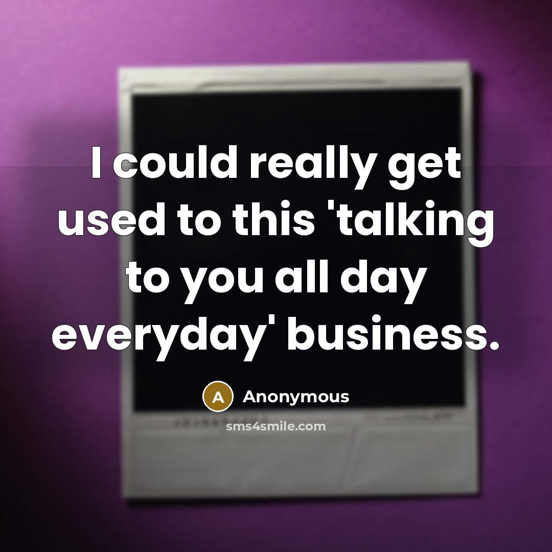 “I could really get used to this 'talking to you all day everyday' business.” quote by Anonymous