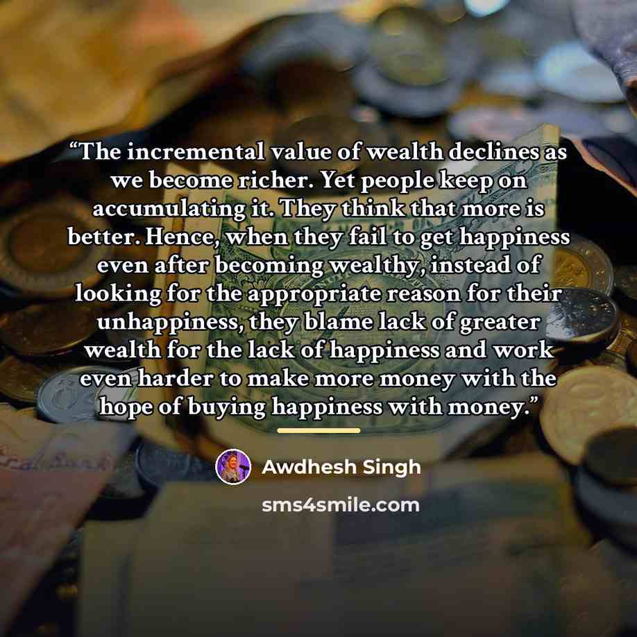“The incremental value of wealth declines as we become richer. Yet people keep on accumulating it. They think that more is better. Hence, when they fail to get happiness even after becoming wealthy, instead of looking for the appropriate reason for their unhappiness, they blame lack of greater…” quote by Awdhesh Singh