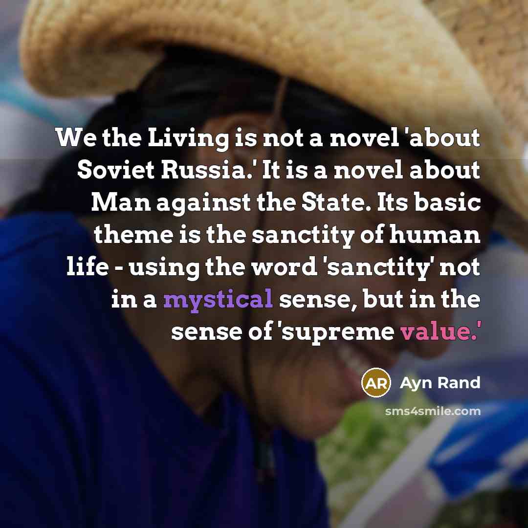 “We the Living is not a novel 'about Soviet Russia.' It is a novel about Man against the State. Its basic theme is the sanctity of human life - using the word 'sanctity' not in a mystical sense, but in the sense of 'supreme value.'” quote by Ayn Rand