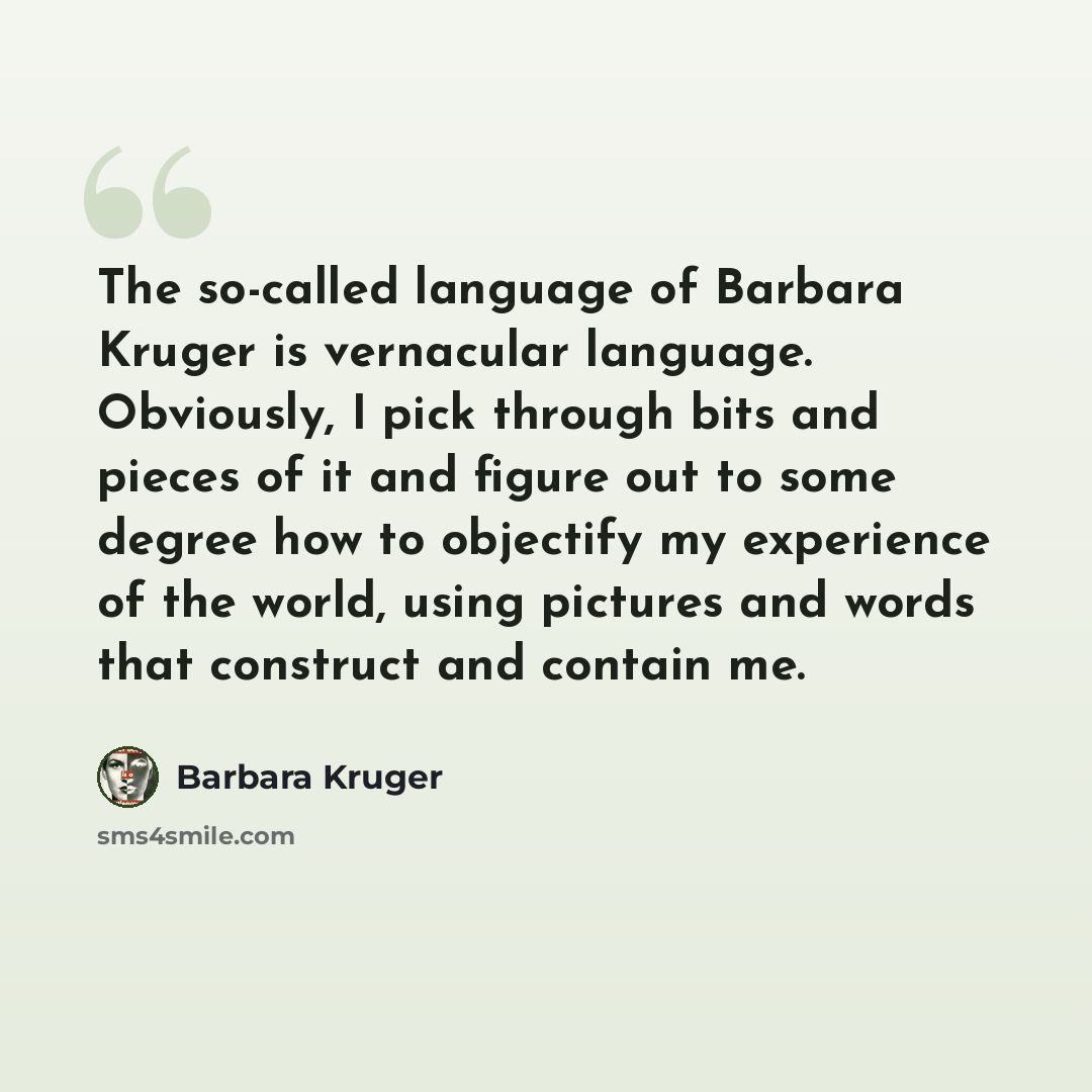 “The so-called language of Barbara Kruger is vernacular language. Obviously, I pick through bits and pieces of it and figure out to some degree how to objectify my experience of the world, using pictures and words that construct and contain me.” quote by Barbara Kruger