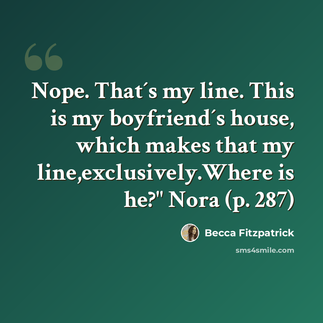 “Nope. That´s my line. This is my boyfriend´s house, which makes that my line,exclusively.Where is he?" Nora (p. 287)” quote by Becca Fitzpatrick
