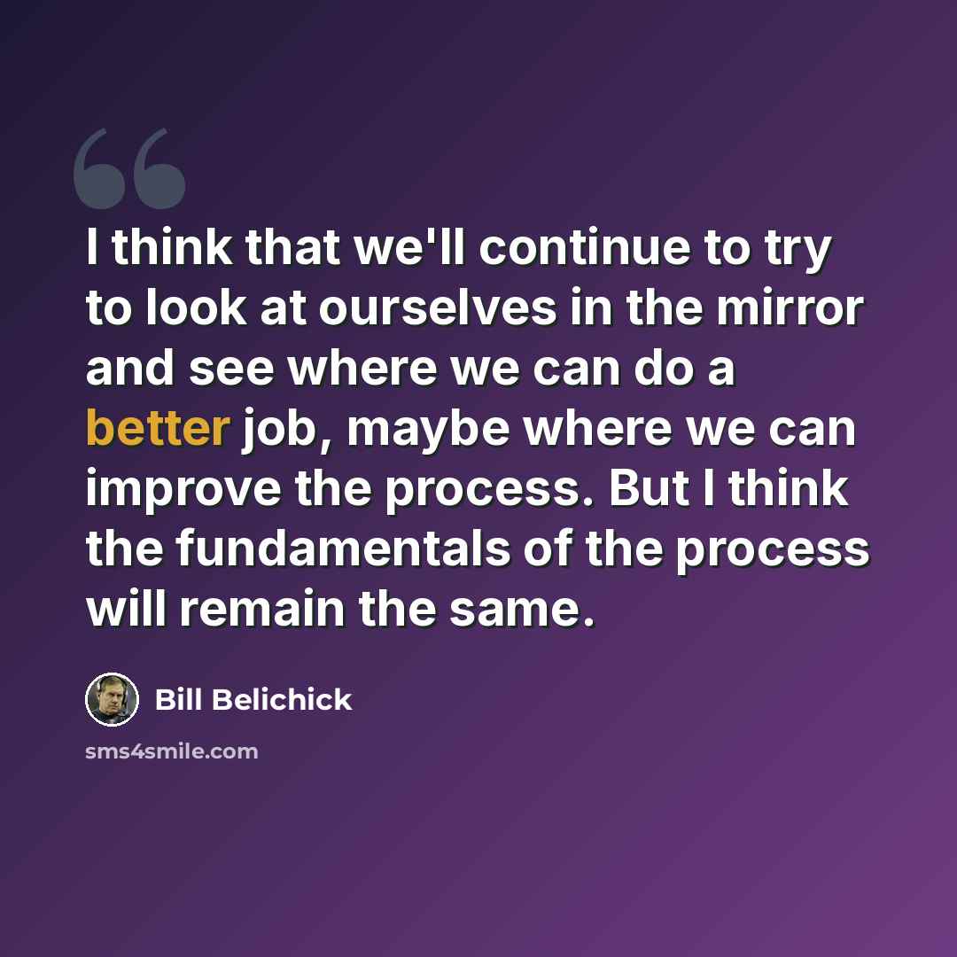 “I think that we'll continue to try to look at ourselves in the mirror and see where we can do a better job, maybe where we can improve the process. But I think the fundamentals of the process will remain the same.” quote by Bill Belichick