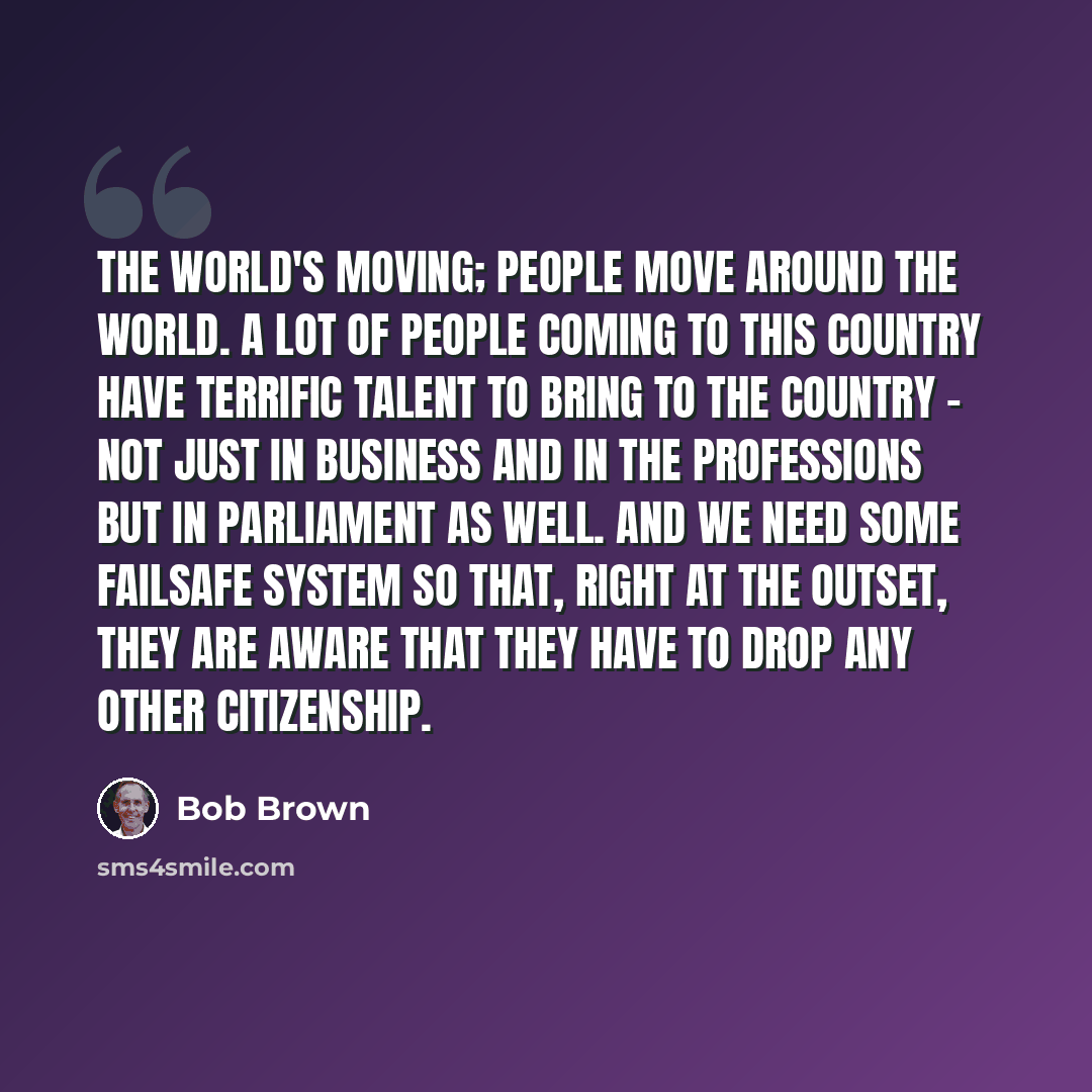 “The world's moving; people move around the world. A lot of people coming to this country have terrific talent to bring to the country - not just in business and in the professions but in Parliament as well. And we need some failsafe system so that, right at the outset, they are aware that they…” quote by Bob Brown