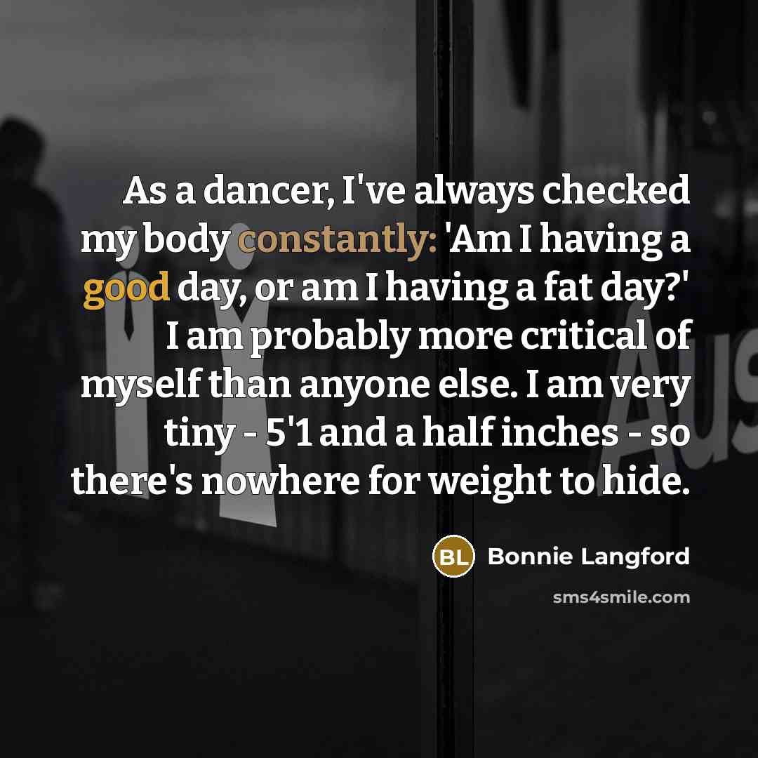 “As a dancer, I've always checked my body constantly: 'Am I having a good day, or am I having a fat day?' I am probably more critical of myself than anyone else. I am very tiny - 5'1 and a half inches - so there's nowhere for weight to hide.” quote by Bonnie Langford