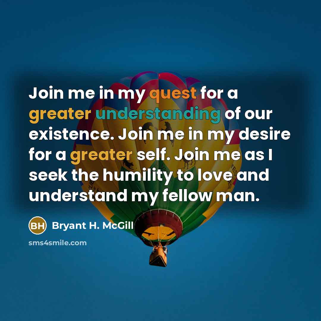 “Join me in my quest for a greater understanding of our existence. Join me in my desire for a greater self. Join me as I seek the humility to love and understand my fellow man.” quote by Bryant H. McGill